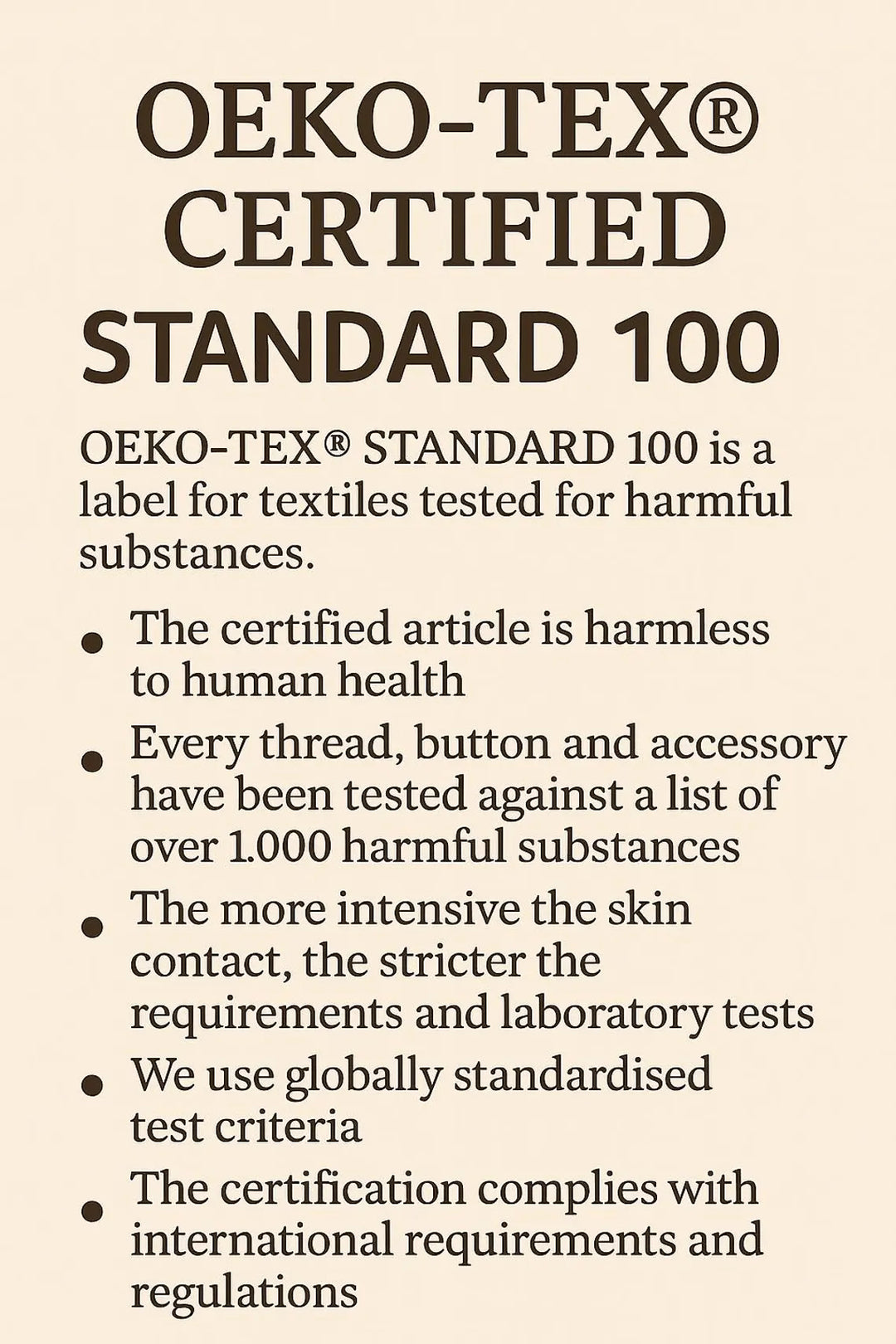 a certified standard 100 label for textiles, which is a label for textiles tested for harmful substances. The certified article is harmless to human health, every thread, button, and accessory have been tested against a list of over 1,000 harmful substances, the more intensive the skin contact, the stricter the requirements and laboratory tests, and we use globally standardised test criteria. The certification complies with international requirements and regulations.